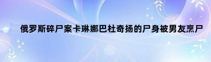 俄罗斯碎尸案卡琳娜巴杜奇扬的尸身被男友烹尸