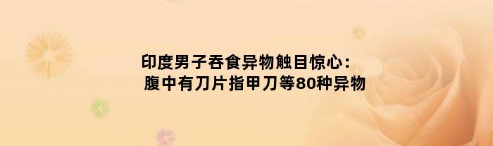 印度男子吞食异物触目惊心：腹中有刀片指甲刀等80种异物