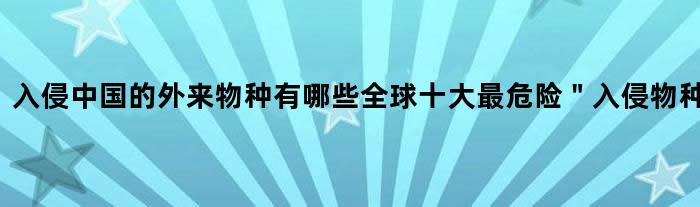 入侵中国的外来物种有哪些? 全球十大最危险＂入侵物种＂