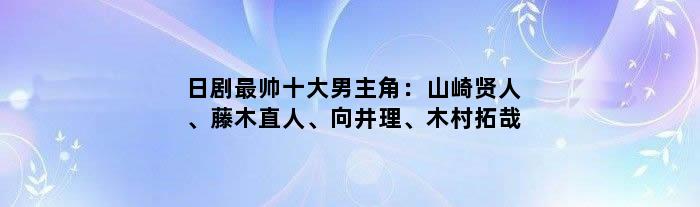 日剧最帅十大男主角：山崎贤人、藤木直人、向井理、木村拓哉