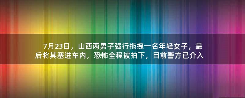 7月23日，山西两男子强行拖拽一名年轻女子，最后将其塞进车内，恐怖全程被拍下，目前警方已介入