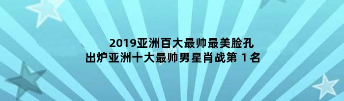 2019亚洲百大最帅最美脸孔出炉 亚洲十大最帅男星肖战第１名