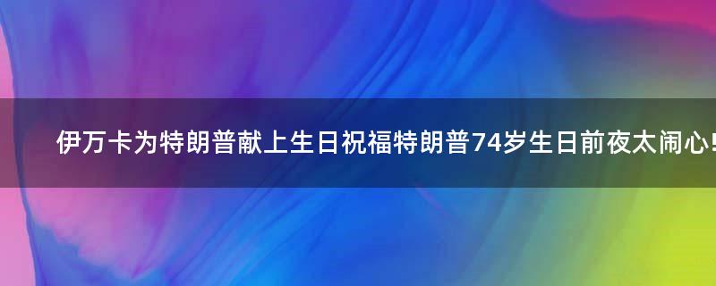 伊万卡为特朗普献上生日祝福 特朗普74岁生日前夜太闹心!