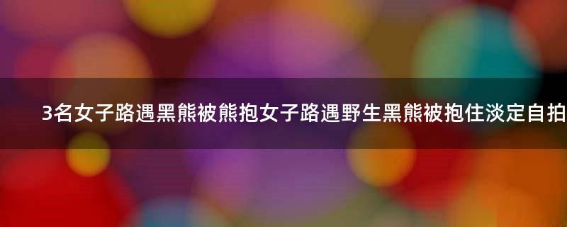 3名女子路遇黑熊被熊抱 女子路遇野生黑熊被抱住淡定自拍