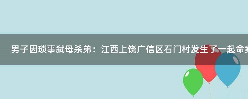 男子因琐事弑母杀弟：江西上饶广信区石门村发生了一起命案