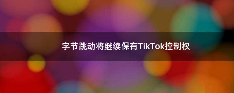 字节跳动将继续保有TikTok控制权