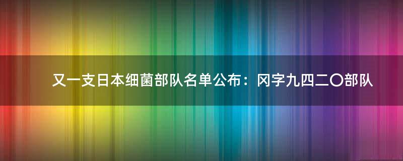 又一支..细菌部队名单公布：冈字九四二〇部队