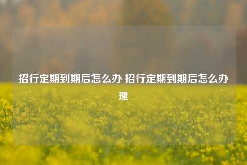 招行定期到期后怎么办 招行定期到期后怎么办理