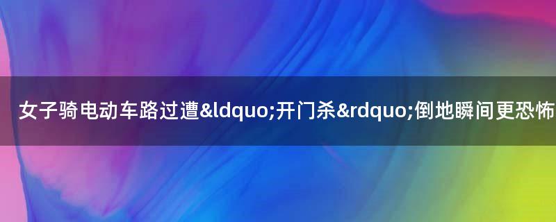 女子骑电动车路过遭“开门杀” 倒地瞬间更恐怖的事发生