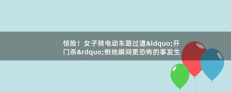 惊险！女子骑电动车路过遭“开门杀” 倒地瞬间更恐怖的事发生