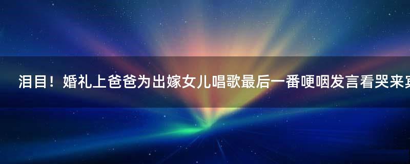 泪目！婚礼上爸爸为出嫁女儿唱歌 最后一番哽咽发言看哭来宾