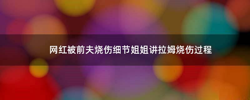 网红被前夫烧伤细节 姐姐讲拉姆烧伤过程