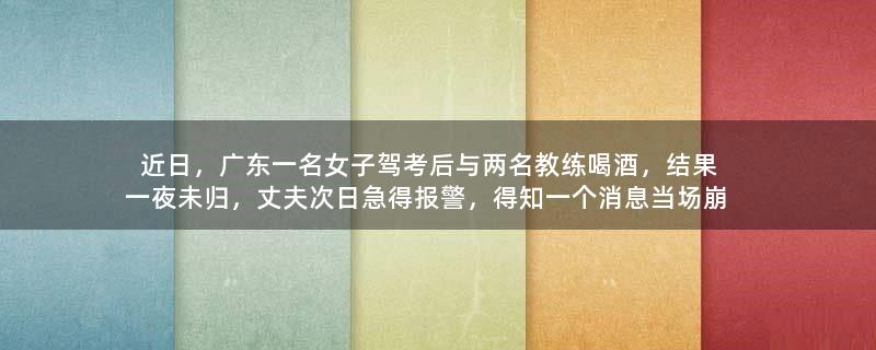 近日，广东一名女子驾考后与两名教练喝酒，结果一夜未归，丈夫次日急得报警，得知一个消息当场崩