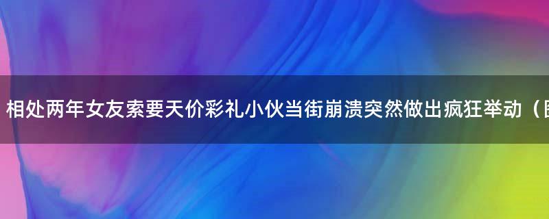 相处两年女友索要天价彩礼 小伙当街崩溃突然做出疯狂举动（图）