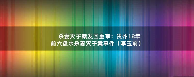 杀妻灭子案发回重审：贵州18年前六盘水杀妻灭子案事件（李玉前）