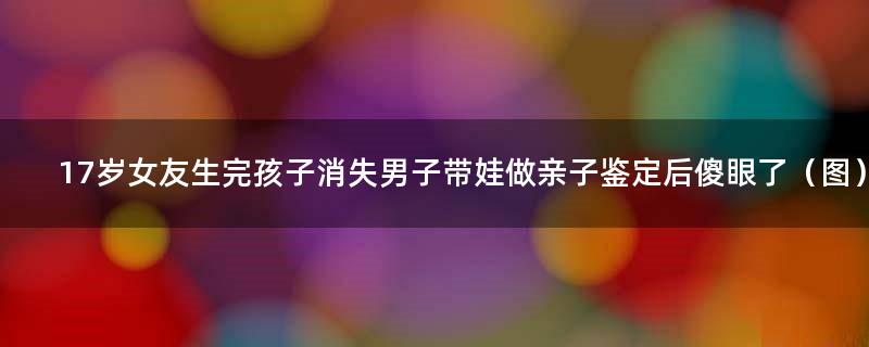 17岁女友生完孩子消失 男子带娃做亲子鉴定后傻眼了（图）