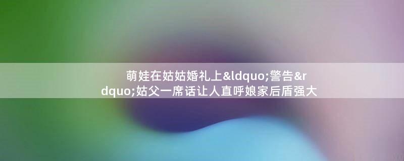 萌娃在姑姑婚礼上“警告”姑父 一席话让人直呼娘家后盾强大