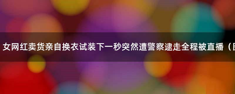 女网红卖货亲自换衣试装 下一秒突然遭警察逮走全程被直播（图）