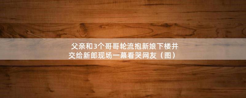 父亲和3个哥哥轮流抱新娘下楼并交给新郎 现场一幕看哭网友（图）