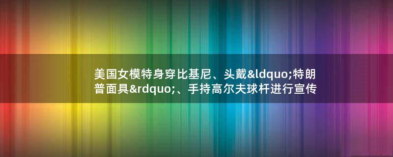 美国女模特身穿比基尼、头戴“特朗普面具”、手持高尔夫球杆进行宣传