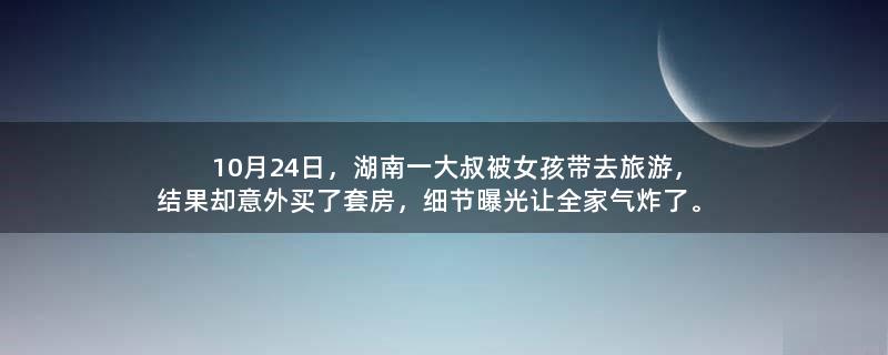 10月24日，湖南一大叔被女孩带去旅游，结果却意外买了套房，细节曝光让全家气炸了。