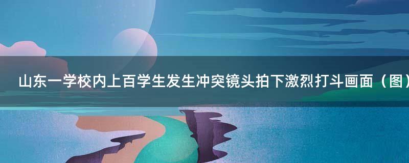 山东一学校内上百学生发生冲突 镜头拍下激烈打斗画面（图）