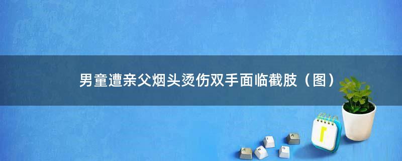 男童遭亲父烟头烫伤双手面临截肢（图）