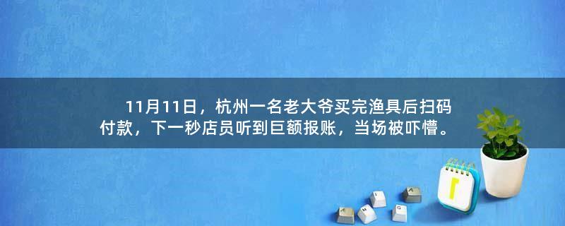 11月11日，杭州一名老大爷买完渔具后扫码付款，下一秒店员听到巨额报账，当场被吓懵。