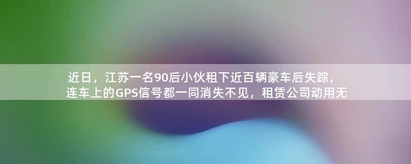 近日，江苏一名90后小伙租下近百辆豪车后失踪，连车上的GPS信号都一同消失不见，租赁公司动用无