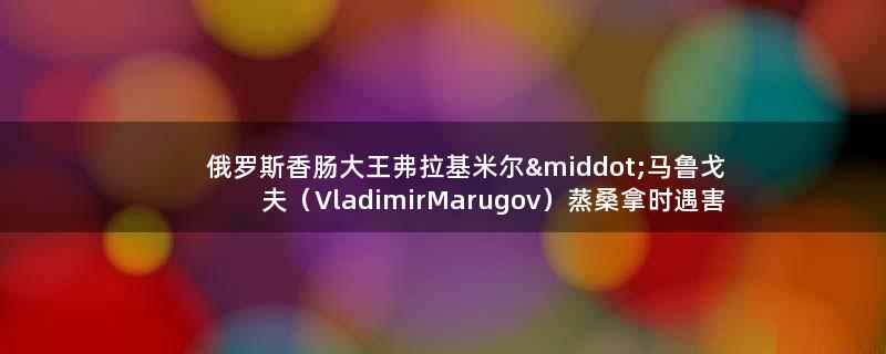 俄罗斯香肠大王弗拉基米尔·马鲁戈夫（Vladimir Marugov）蒸桑拿时遇害