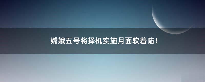 嫦娥五号将择机实施月面软着陆！