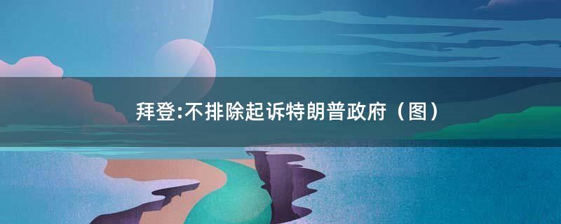 拜登:不排除起诉特朗普政府（图）