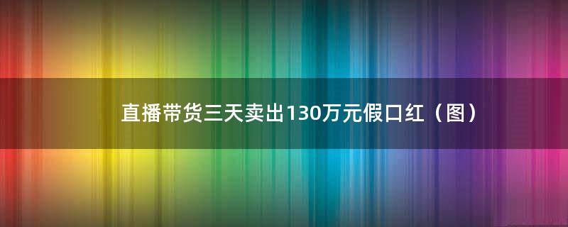 直播带货三天卖出130万元假口红（图）