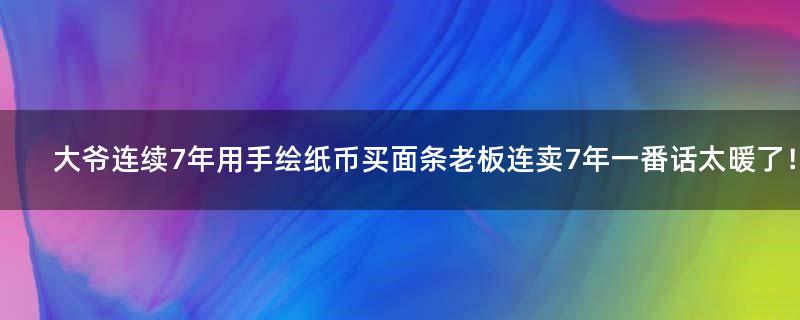 大爷连续7年用手绘纸币买面条 老板连卖7年一番话太暖了！