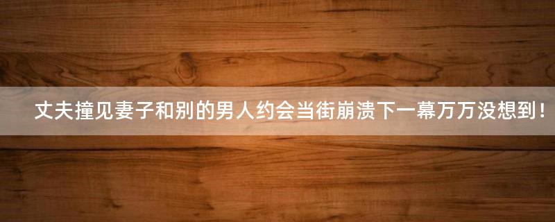 丈夫撞见妻子和别的男人约会当街崩溃 下一幕万万没想到！