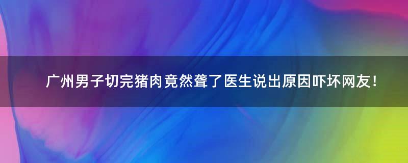 广州男子切完猪肉竟然聋了 医生说出原因吓坏网友！