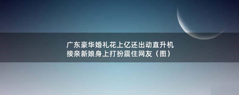 广东豪华婚礼花上亿还出动直升机接亲 新娘身上打扮震住网友（图）