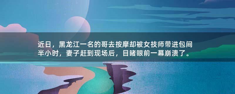 近日，黑龙江一名的哥去按摩却被女技师带进包间半小时，妻子赶到现场后，目睹眼前一幕崩溃了。