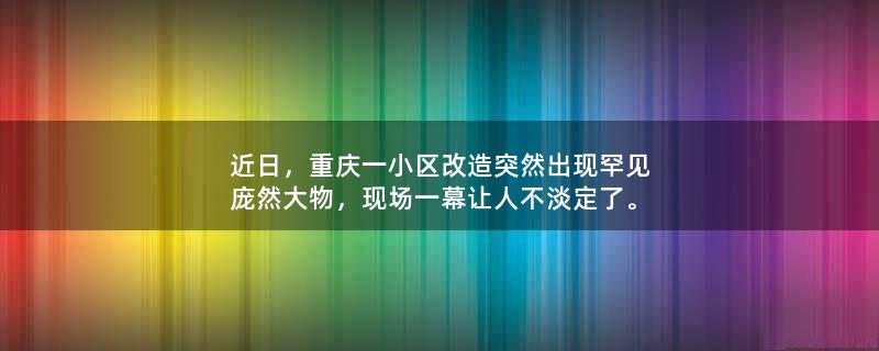 近日，重庆一小区改造突然出现罕见庞然大物，现场一幕让人不淡定了。