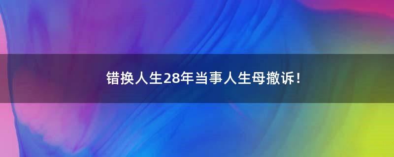 错换人生28年当事人生母撤诉！