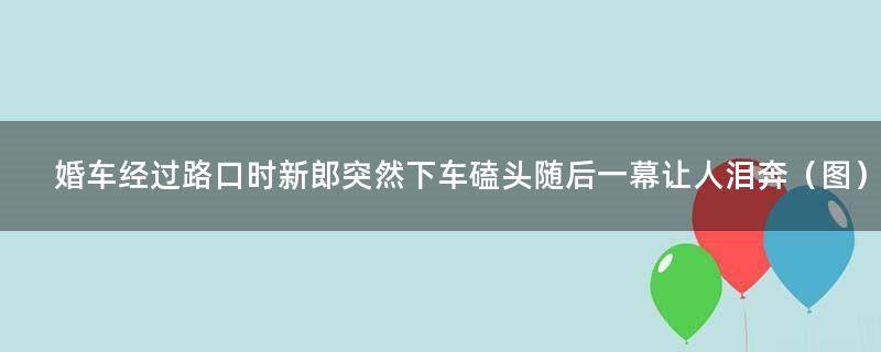 婚车经过路口时新郎突然下车磕头 随后一幕让人泪奔（图）