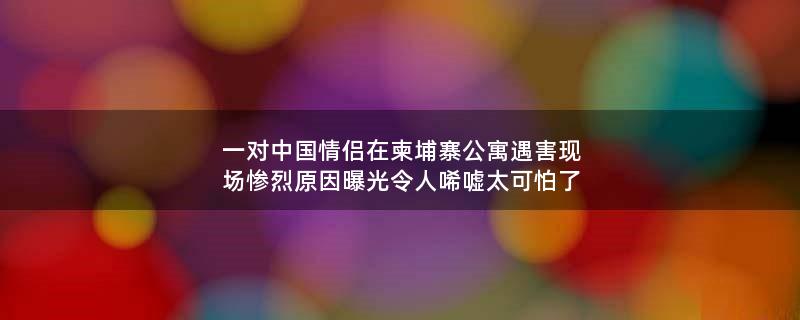 一对中国情侣在柬埔寨公寓遇害现场惨烈 原因曝光令人唏嘘太可怕了