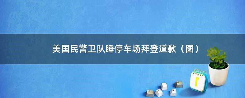 美国民警卫队睡停车场 拜登道歉（图）