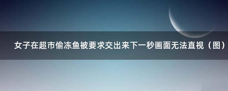 女子在超市偷冻鱼被要求交出来 下一秒画面无法直视（图）