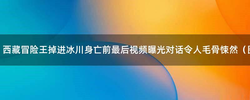 ..冒险王掉进冰川身亡前最后视频曝光 对话令人毛骨悚然（图）