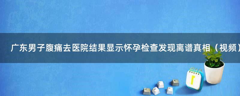 广东男子腹痛去医院结果显示怀孕 检查发现离谱真相（视频）