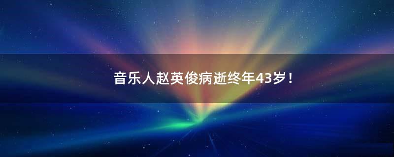 音乐人赵英俊病逝终年43岁！