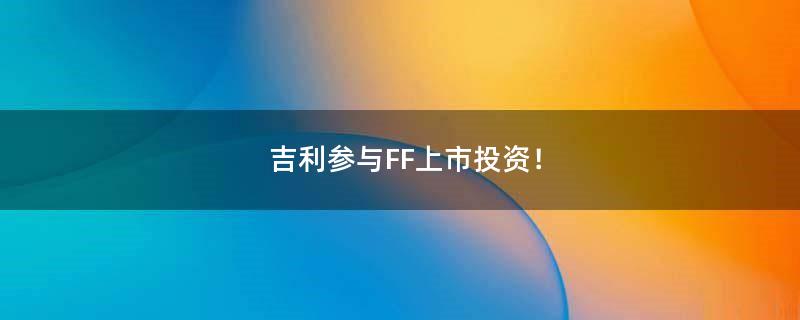 吉利参与FF上市投资！