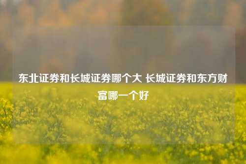 东北证券和长城证券哪个大 长城证券和东方财富哪一个好