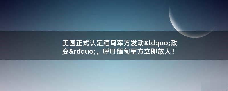 美国正式认定缅甸军方发动“政变”，呼吁缅甸军方立即放人！